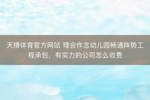 天博体育官方网站 理会作念幼儿园畅通阵势工程承包，有实力的公司怎么收费