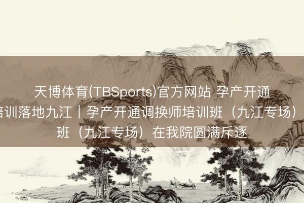 天博体育(TBSports)官方网站 孕产开通赋能成长 专科培训落地九江｜孕产开通调换师培训班（九江专场）在我院圆满斥逐