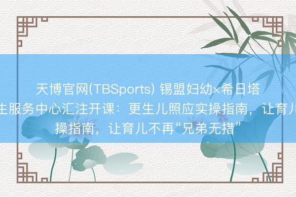 天博官网(TBSports) 锡盟妇幼×希日塔拉处事处社区卫生服务中心汇注开课：更生儿照应实操指南，让育儿不再“兄弟无措”