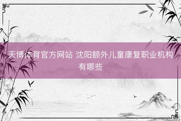 天博体育官方网站 沈阳额外儿童康复职业机构有哪些