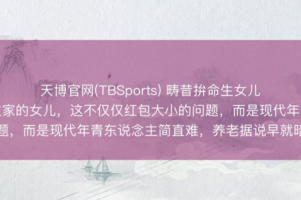 天博官网(TBSports) 畴昔拚命生女儿,当今却留神别东说念主家的女儿,这不仅仅红包大小的问题,而是现代年青东说念主简直难,养老据说早就暗暗糟塌了