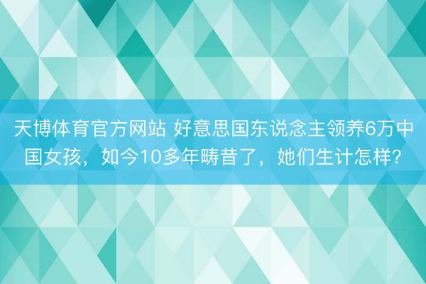 天博体育官方网站 好意思国东说念主领养6万中国女孩，如今10多年畴昔了，她们生计怎样？