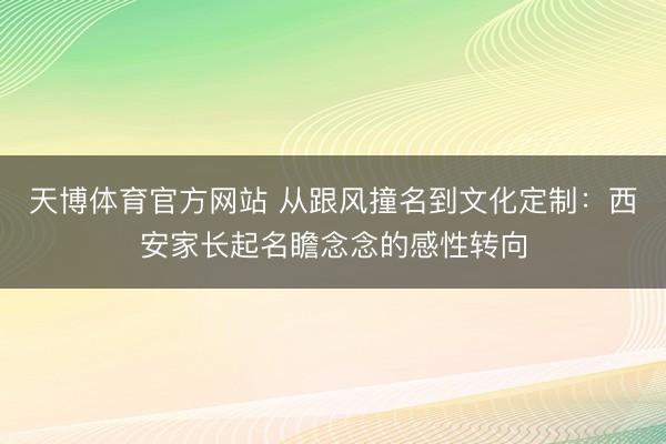 天博体育官方网站 从跟风撞名到文化定制:西安家长起名瞻念念的感性转向