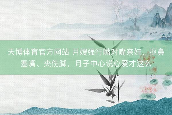 天博体育官方网站 月嫂强行嘴对嘴亲娃、抠鼻塞嘴、夹伤脚，月子中心说心爱才这么