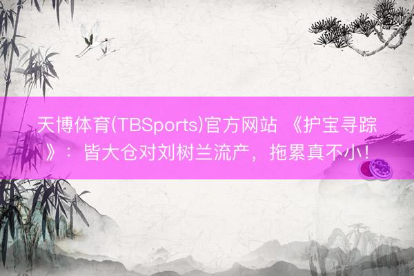 天博体育(TBSports)官方网站 《护宝寻踪》：皆大仓对刘树兰流产，拖累真不小！