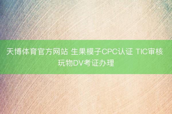 天博体育官方网站 生果模子CPC认证 TIC审核 玩物DV考证办理