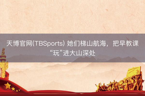 天博官网(TBSports) 她们梯山航海，把早教课“玩”进大山深处