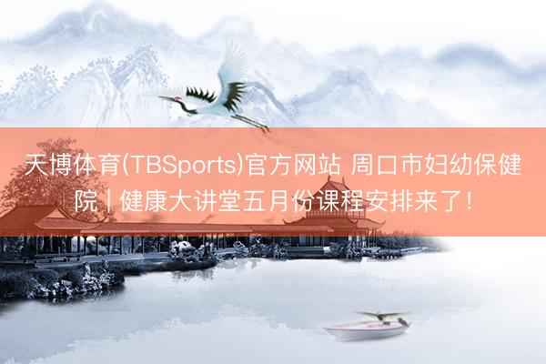 天博体育(TBSports)官方网站 周口市妇幼保健院 | 健康大讲堂五月份课程安排来了！