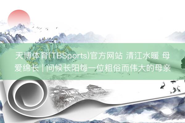 天博体育(TBSports)官方网站 清江水暖 母爱绵长 | 问候长阳每一位粗俗而伟大的母亲