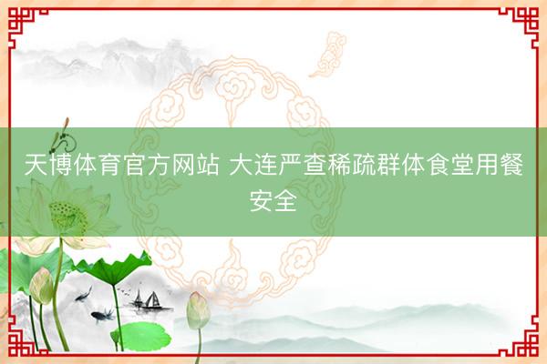 天博体育官方网站 大连严查稀疏群体食堂用餐安全