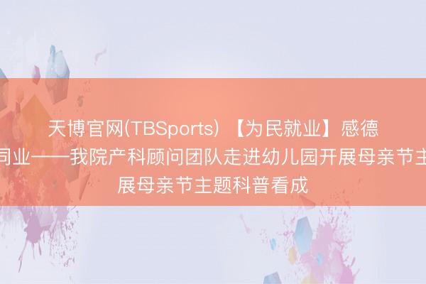 天博官网(TBSports) 【为民就业】感德母爱，科普同业——我院产科顾问团队走进幼儿园开展母亲节主题科普看成