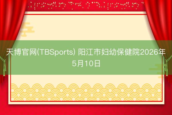 天博官网(TBSports) 阳江市妇幼保健院2026年5月10日