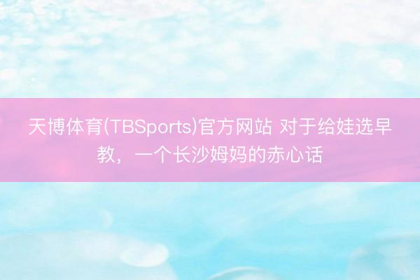 天博体育(TBSports)官方网站 对于给娃选早教，一个长沙姆妈的赤心话