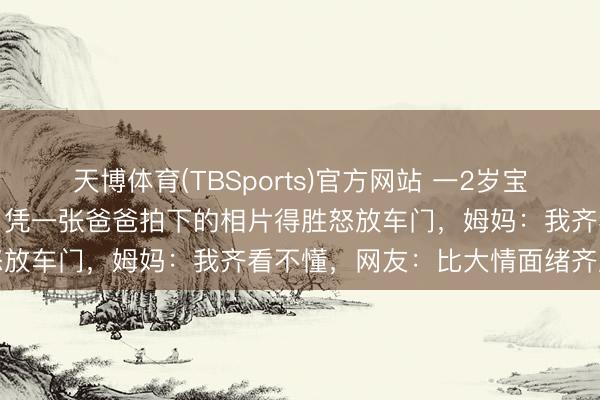 天博体育(TBSports)官方网站 一2岁宝宝和车钥匙同期被锁车内，凭一张爸爸拍下的相片得胜怒放车门，姆妈：我齐看不懂，网友：比大情面绪齐庞大