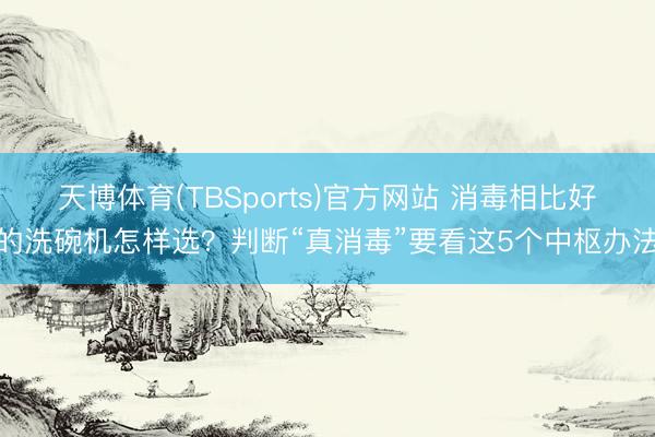 天博体育(TBSports)官方网站 消毒相比好的洗碗机怎样选？判断“真消毒”要看这5个中枢办法