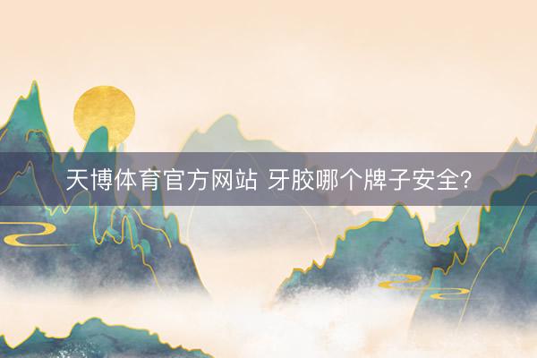 天博体育官方网站 牙胶哪个牌子安全？