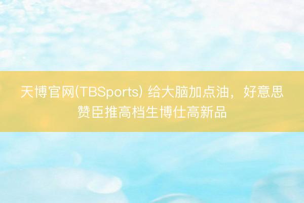 天博官网(TBSports) 给大脑加点油，好意思赞臣推高档生博仕高新品