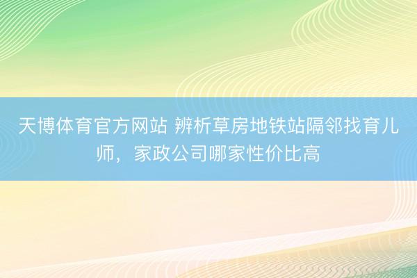 天博体育官方网站 辨析草房地铁站隔邻找育儿师，家政公司哪家性价比高