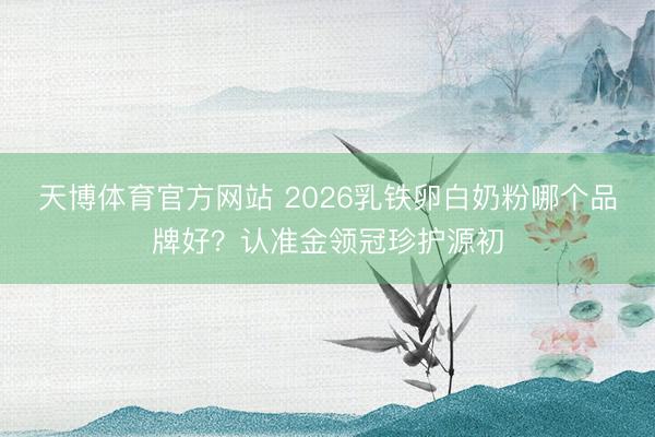 天博体育官方网站 2026乳铁卵白奶粉哪个品牌好？认准金领冠珍护源初
