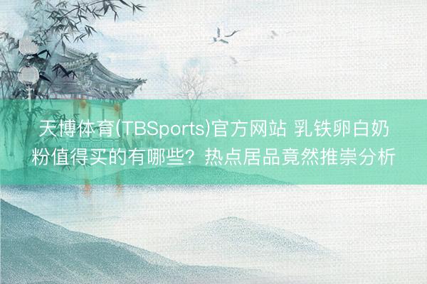 天博体育(TBSports)官方网站 乳铁卵白奶粉值得买的有哪些？热点居品竟然推崇分析
