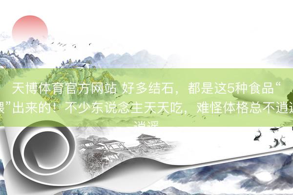 天博体育官方网站 好多结石，都是这5种食品“喂”出来的！不少东说念主天天吃，难怪体格总不逍遥