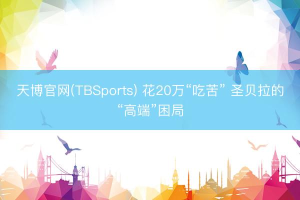 天博官网(TBSports) 花20万“吃苦” 圣贝拉的“高端”困局