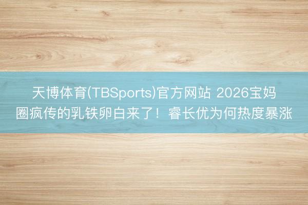 天博体育(TBSports)官方网站 2026宝妈圈疯传的乳铁卵白来了！睿长优为何热度暴涨