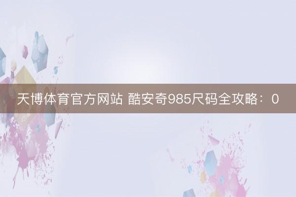 天博体育官方网站 酷安奇985尺码全攻略：0