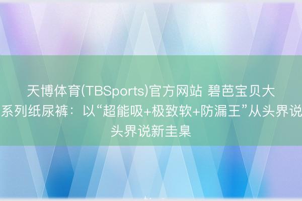 天博体育(TBSports)官方网站 碧芭宝贝大师佳构系列纸尿裤：以“超能吸+极致软+防漏王”从头界说新圭臬