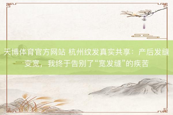 天博体育官方网站 杭州纹发真实共享：产后发缝变宽，我终于告别了“宽发缝”的疾苦