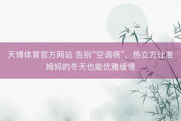 天博体育官方网站 告别“空调病”，热立方让准姆妈的冬天也能优雅缓慢