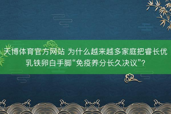 天博体育官方网站 为什么越来越多家庭把睿长优乳铁卵白手脚“免疫养分长久决议”？