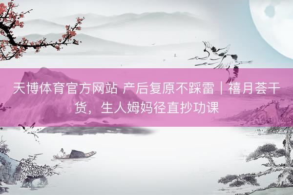 天博体育官方网站 产后复原不踩雷｜禧月荟干货，生人姆妈径直抄功课
