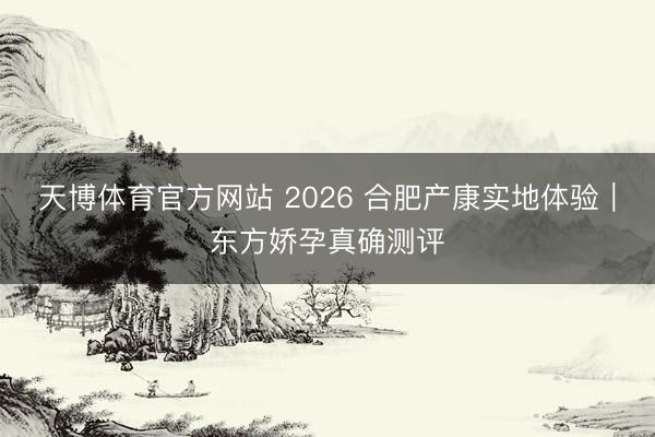 天博体育官方网站 2026 合肥产康实地体验|东方娇孕真确测评