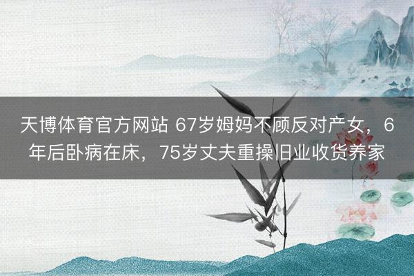 天博体育官方网站 67岁姆妈不顾反对产女，6年后卧病在床，75岁丈夫重操旧业收货养家