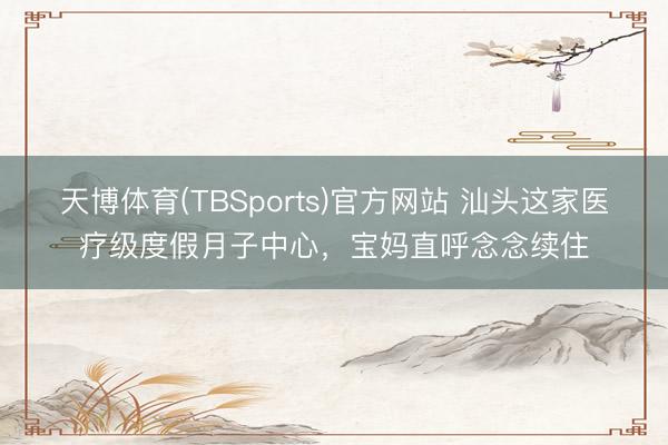 天博体育(TBSports)官方网站 汕头这家医疗级度假月子中心，宝妈直呼念念续住
