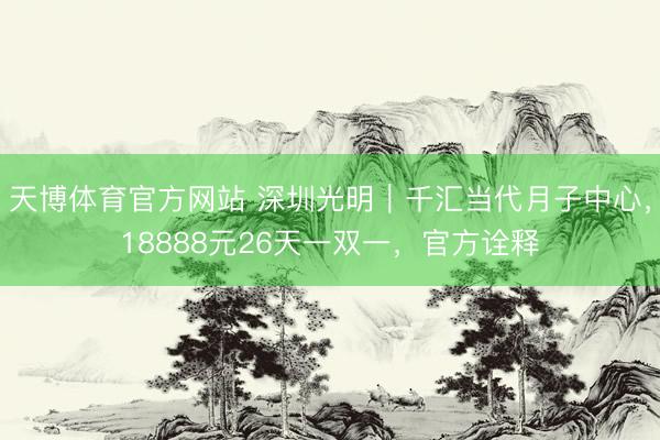 天博体育官方网站 深圳光明｜千汇当代月子中心，18888元26天一双一，官方诠释