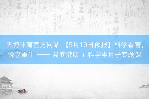 天博体育官方网站 【5月19日预报】科学看管,悦享重生 —— 盆底健康 + 科学坐月子专题课