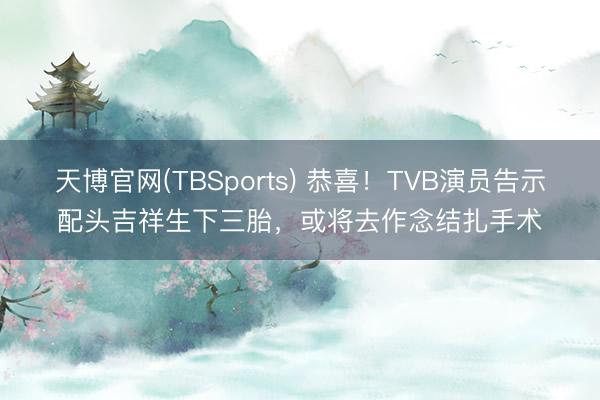 天博官网(TBSports) 恭喜！TVB演员告示配头吉祥生下三胎，或将去作念结扎手术