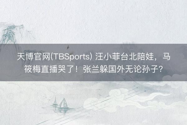 天博官网(TBSports) 汪小菲台北陪娃，马筱梅直播哭了！张兰躲国外无论孙子？
