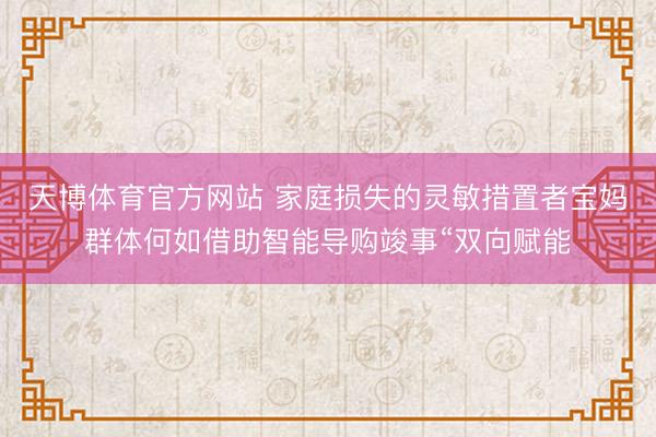天博体育官方网站 家庭损失的灵敏措置者宝妈群体何如借助智能导购竣事“双向赋能