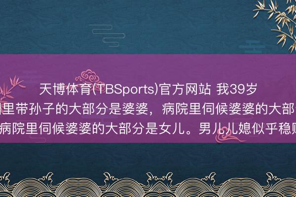 天博体育(TBSports)官方网站 我39岁发现一个多数的表象:公园里带孙子的大部分是婆婆,病院里伺候婆婆的大部分是女儿。男儿儿媳似乎稳赚?