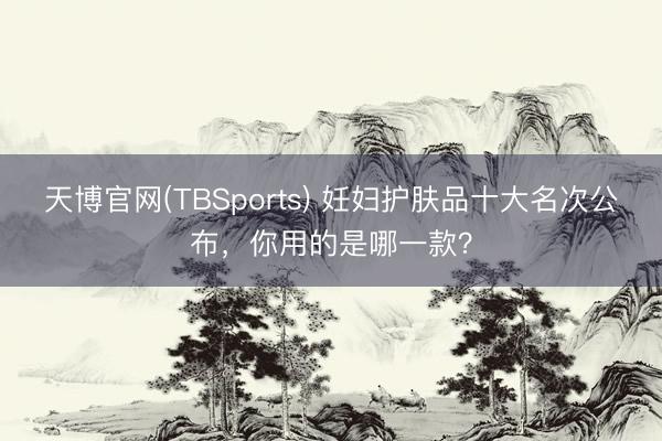天博官网(TBSports) 妊妇护肤品十大名次公布,你用的是哪一款?