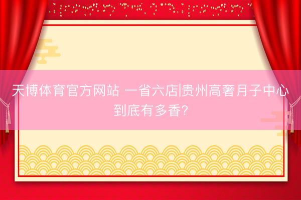 天博体育官方网站 一省六店|贵州高奢月子中心到底有多香?