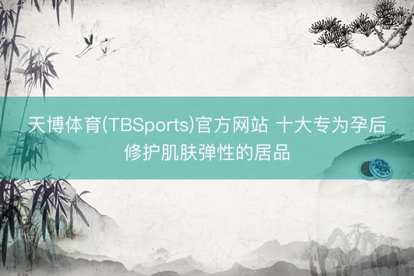天博体育(TBSports)官方网站 十大专为孕后修护肌肤弹性的居品
