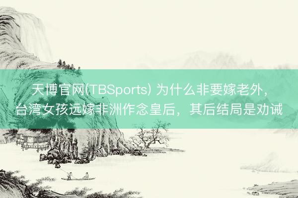天博官网(TBSports) 为什么非要嫁老外，台湾女孩远嫁非洲作念皇后，其后结局是劝诫