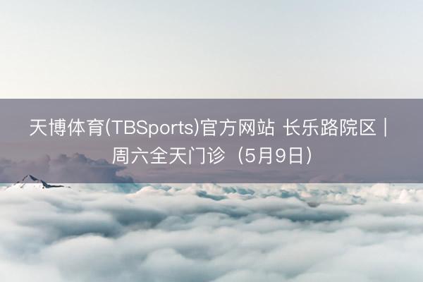 天博体育(TBSports)官方网站 长乐路院区 | 周六全天门诊（5月9日）