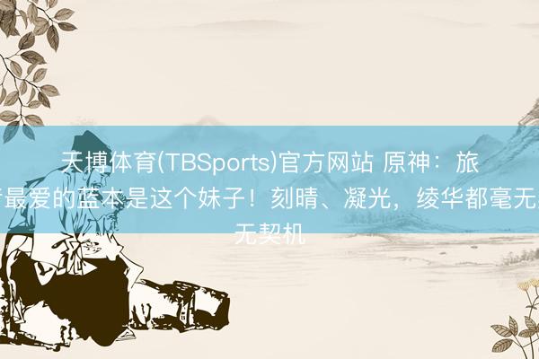 天博体育(TBSports)官方网站 原神：旅行者最爱的蓝本是这个妹子！刻晴、凝光，绫华都毫无契机