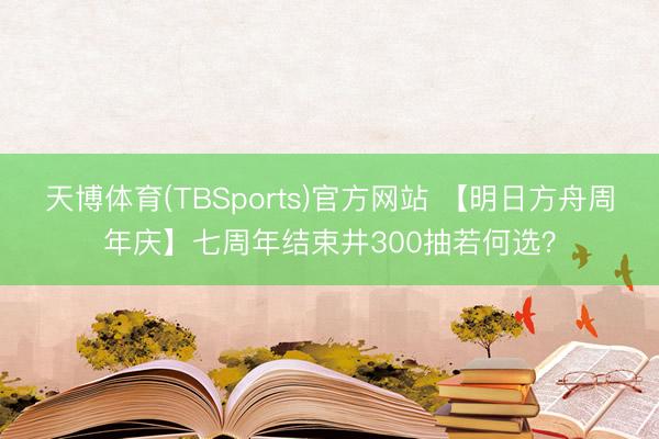 天博体育(TBSports)官方网站 【明日方舟周年庆】七周年结束井300抽若何选？