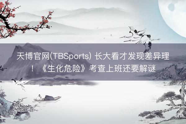天博官网(TBSports) 长大看才发现差异理！《生化危险》考查上班还要解谜
